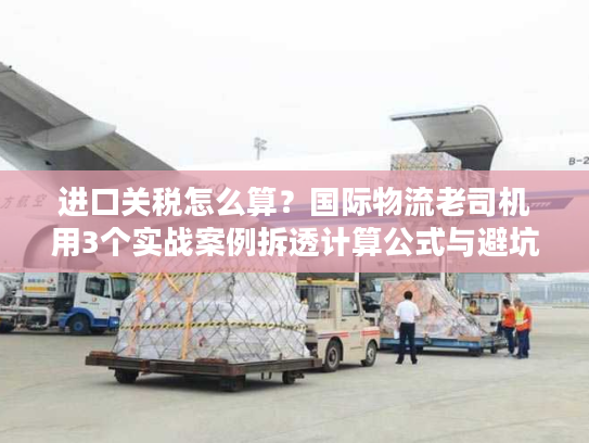 进口关税怎么算？国际物流老司机用3个实战案例拆透计算公式与避坑技巧