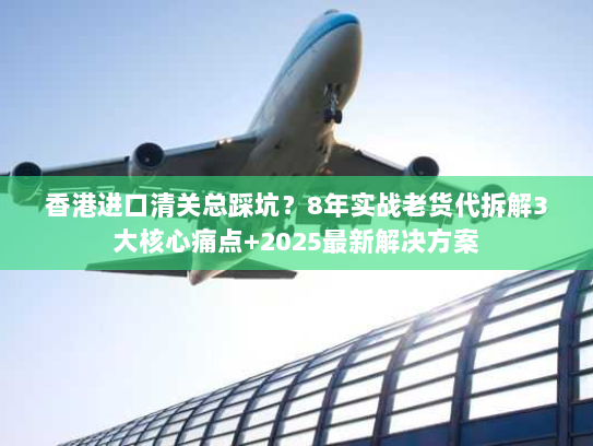 香港进口清关总踩坑？8年实战老货代拆解3大核心痛点+2025最新解决方案