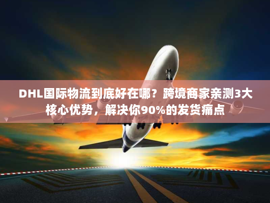 DHL国际物流到底好在哪？跨境商家亲测3大核心优势，解决你90%的发货痛点