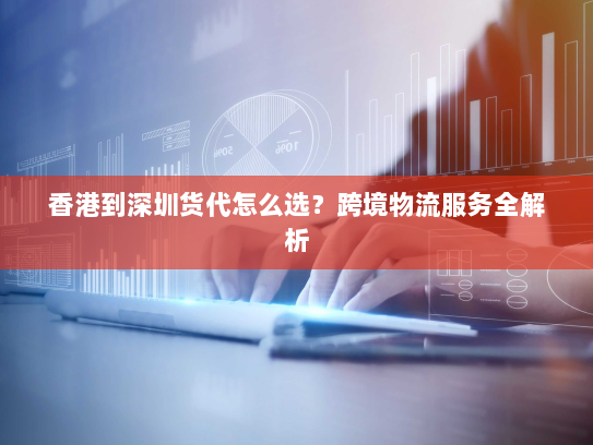 香港到深圳货代怎么选？跨境物流服务全解析