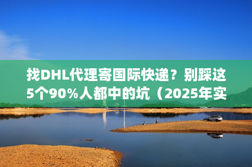 找DHL代理寄国际快递？别踩这5个90%人都中的坑（2025年实测避坑法）