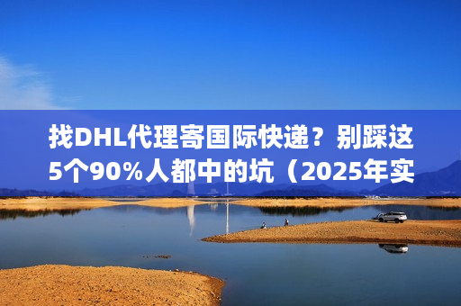 找DHL代理寄国际快递？别踩这5个90%人都中的坑（2025年实测避坑法）