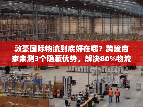 敦豪国际物流到底好在哪？跨境商家亲测3个隐藏优势，解决80%物流痛点