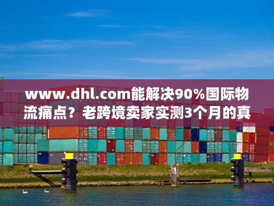 www.dhl.com能解决90%国际物流痛点？老跨境卖家实测3个月的真实体验