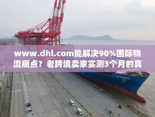 www.dhl.com能解决90%国际物流痛点？老跨境卖家实测3个月的真实体验