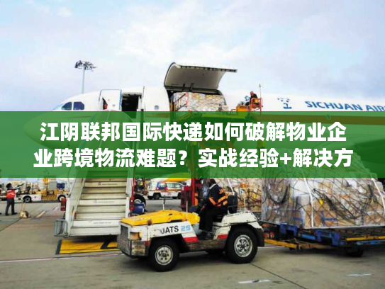 江阴联邦国际快递如何破解物业企业跨境物流难题？实战经验+解决方案全公开