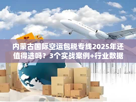内蒙古国际空运包税专线2025年还值得选吗？3个实战案例+行业数据告诉你答案