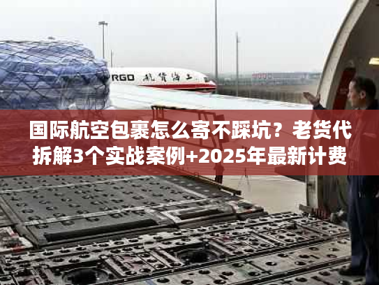 国际航空包裹怎么寄不踩坑？老货代拆解3个实战案例+2025年最新计费规则