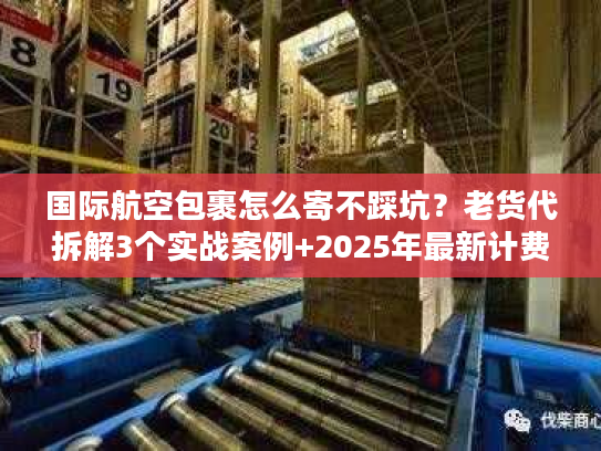 国际航空包裹怎么寄不踩坑？老货代拆解3个实战案例+2025年最新计费规则