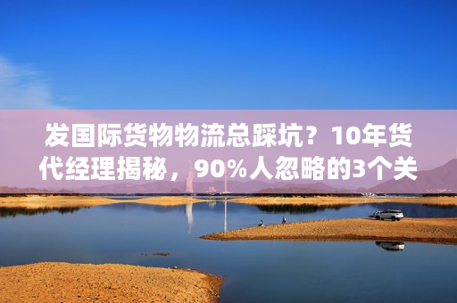 发国际货物物流总踩坑？10年货代经理揭秘，90%人忽略的3个关键判断法