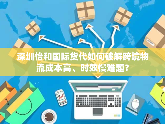 深圳怡和国际货代如何破解跨境物流成本高、时效慢难题？