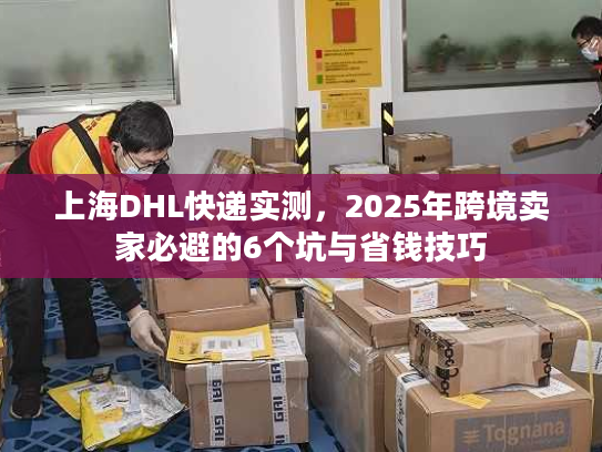 上海DHL快递实测，2025年跨境卖家必避的6个坑与省钱技巧