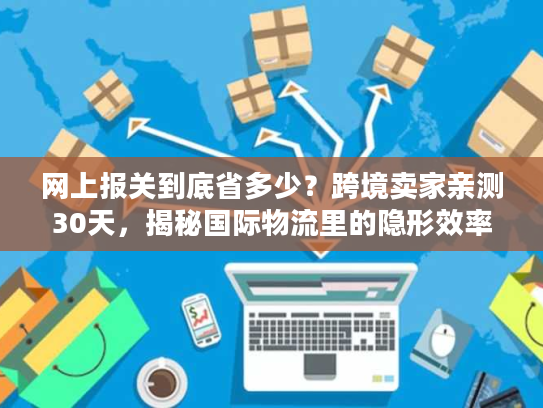 网上报关到底省多少？跨境卖家亲测30天，揭秘国际物流里的隐形效率密码