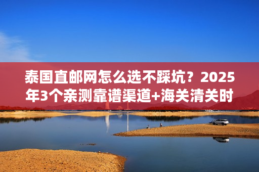 泰国直邮网怎么选不踩坑？2025年3个亲测靠谱渠道+海关清关时效实测