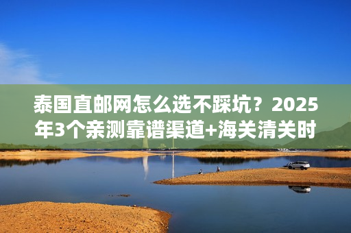 泰国直邮网怎么选不踩坑？2025年3个亲测靠谱渠道+海关清关时效实测