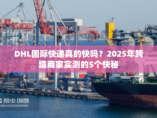 DHL国际快递真的快吗？2025年跨境商家实测的5个快秘