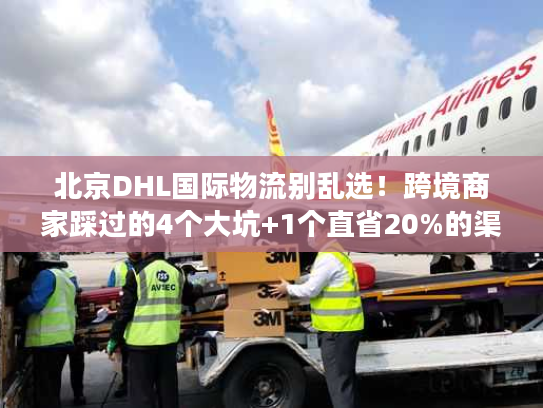 北京DHL国际物流别乱选！跨境商家踩过的4个大坑+1个直省20%的渠道技巧