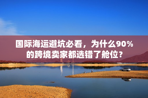 国际海运避坑必看，为什么90%的跨境卖家都选错了舱位？