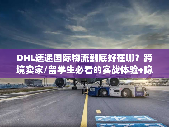 DHL速递国际物流到底好在哪？跨境卖家/留学生必看的实战体验+隐藏权益解析