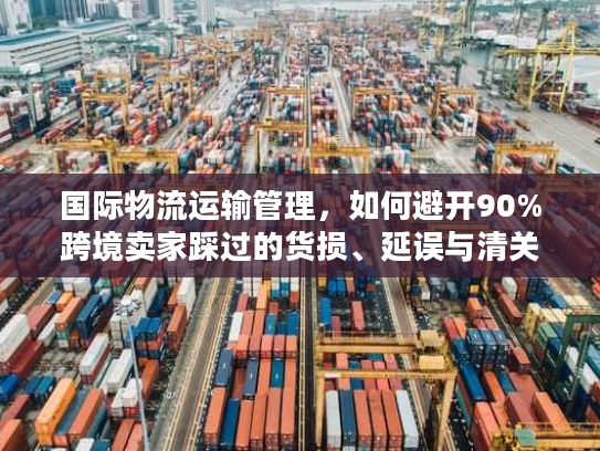 国际物流运输管理，如何避开90%跨境卖家踩过的货损、延误与清关坑？