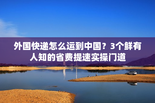 外国快递怎么运到中国？3个鲜有人知的省费提速实操门道