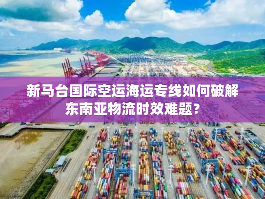 新马台国际空运海运专线如何破解东南亚物流时效难题？