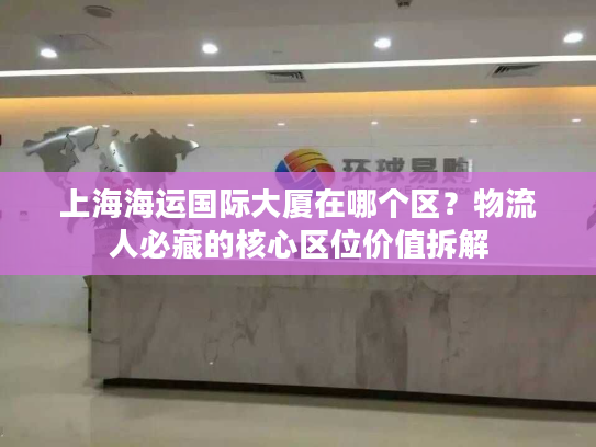 上海海运国际大厦在哪个区？物流人必藏的核心区位价值拆解