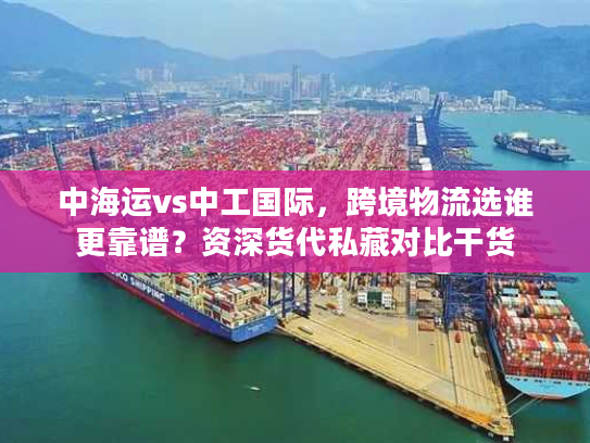 中海运vs中工国际，跨境物流选谁更靠谱？资深货代私藏对比干货