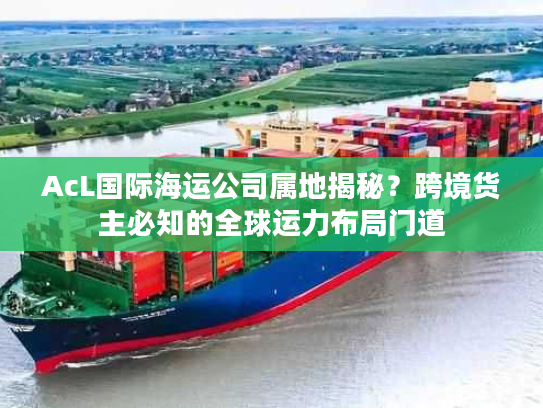 AcL国际海运公司属地揭秘？跨境货主必知的全球运力布局门道