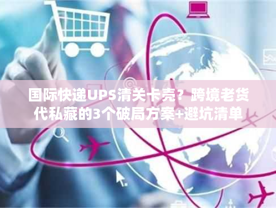 国际快递UPS清关卡壳？跨境老货代私藏的3个破局方案+避坑清单