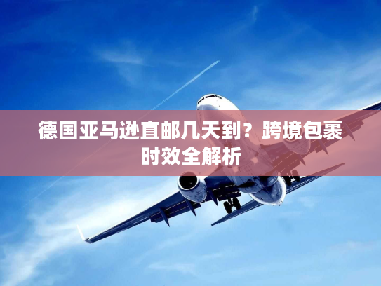 德国亚马逊直邮几天到？跨境包裹时效全解析