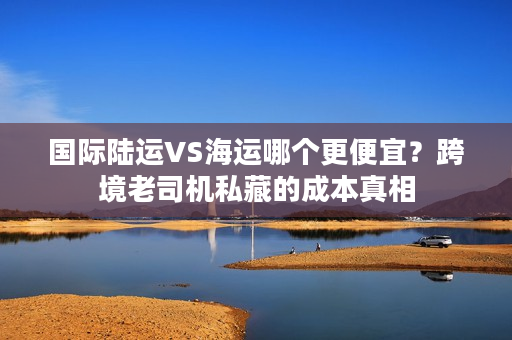 国际陆运VS海运哪个更便宜？跨境老司机私藏的成本真相