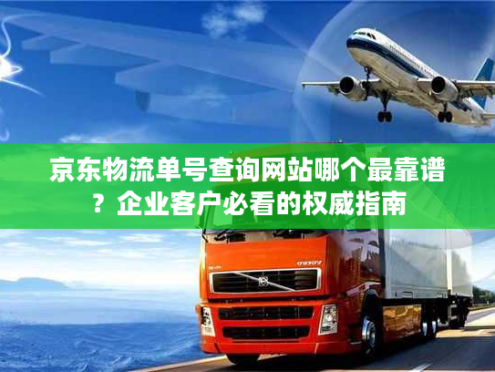 京东物流单号查询网站哪个最靠谱？企业客户必看的权威指南
