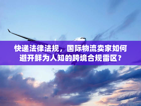 快递法律法规，国际物流卖家如何避开鲜为人知的跨境合规雷区？