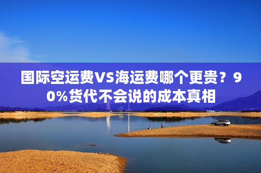 国际空运费VS海运费哪个更贵？90%货代不会说的成本真相