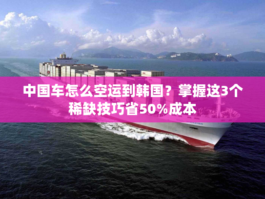 中国车怎么空运到韩国？掌握这3个稀缺技巧省50%成本
