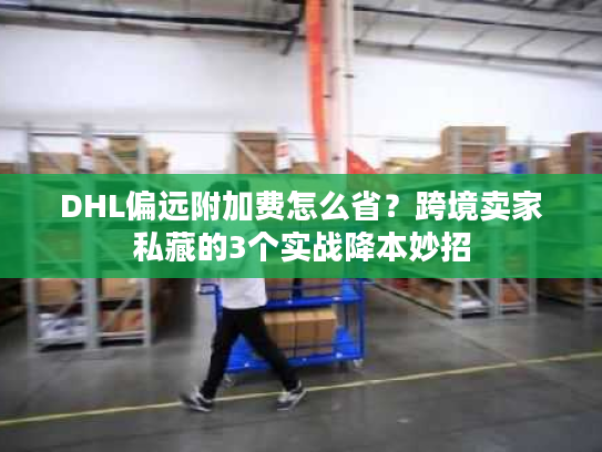 DHL偏远附加费怎么省？跨境卖家私藏的3个实战降本妙招