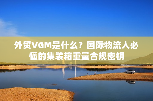 外贸VGM是什么？国际物流人必懂的集装箱重量合规密钥