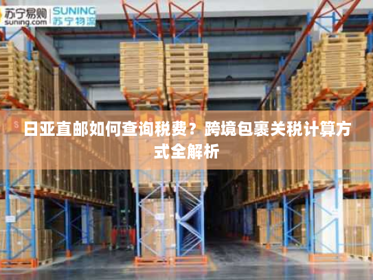 日亚直邮如何查询税费？跨境包裹关税计算方式全解析