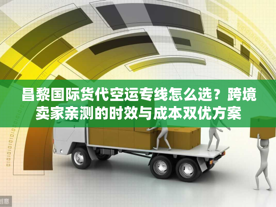 昌黎国际货代空运专线怎么选？跨境卖家亲测的时效与成本双优方案