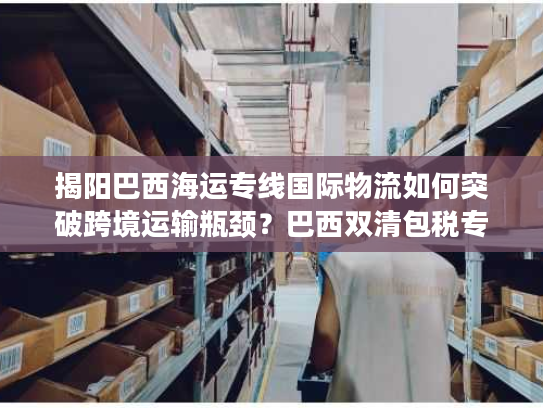 揭阳巴西海运专线国际物流如何突破跨境运输瓶颈？巴西双清包税专线解析