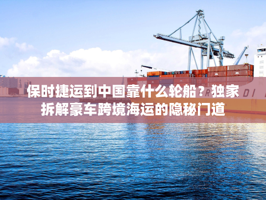 保时捷运到中国靠什么轮船？独家拆解豪车跨境海运的隐秘门道