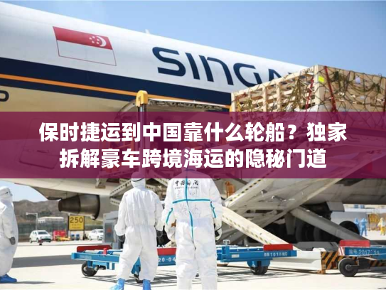 保时捷运到中国靠什么轮船？独家拆解豪车跨境海运的隐秘门道