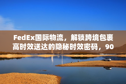 FedEx国际物流，解锁跨境包裹高时效送达的隐秘时效密码，90%卖家不知道