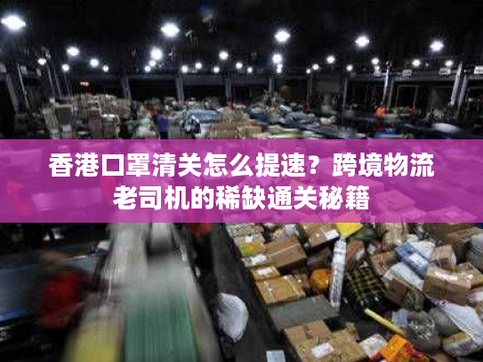 香港口罩清关怎么提速？跨境物流老司机的稀缺通关秘籍