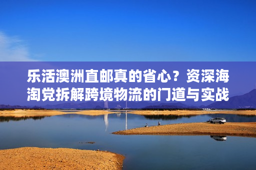 乐活澳洲直邮真的省心？资深海淘党拆解跨境物流的门道与实战技巧