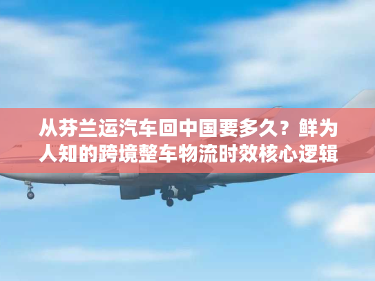 从芬兰运汽车回中国要多久？鲜为人知的跨境整车物流时效核心逻辑