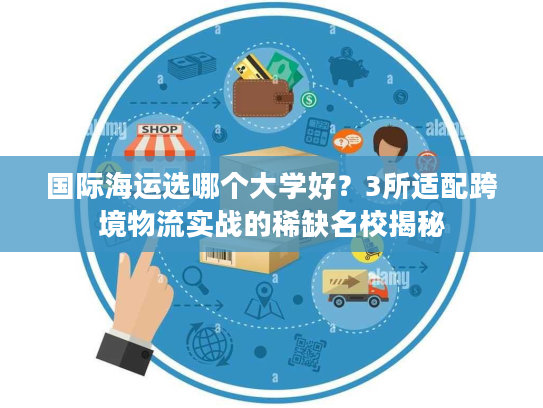 国际海运选哪个大学好？3所适配跨境物流实战的稀缺名校揭秘