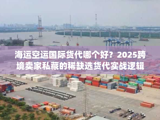 海运空运国际货代哪个好？2025跨境卖家私藏的稀缺选货代实战逻辑