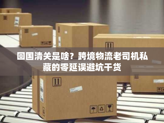 回国清关是啥？跨境物流老司机私藏的零延误避坑干货